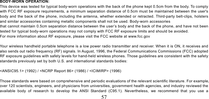   57 BODY-WORN OPERATION: This device was tested for typical body-worn operations with the back of the phone kept 0.5cm from the body. To comply with FCC RF exposure requirements, a minimum separation distance of 0.5cm must be maintained between the user&apos;s body and the back of the phone, including the antenna, whether extended or retracted. Third-party belt-clips, holsters and similar accessories containing metallic components shall not be used. Body-worn accessories that cannot maintain 0.5cm separation distance between the user’s body and the back of the phone, and have not been tested for typical body-worn operations may not comply with FCC RF exposure limits and should be avoided. For more information about RF exposure, please visit the FCC website at www.fcc.gov  Your wireless handheld portable telephone is a low power radio transmitter and receiver. When it is ON, it receives and also sends out radio frequency (RF) signals. In August, 1996, the Federal Communications Commissions (FCC) adopted RF exposure guidelines with safety levels for hand-held wireless phones. Those guidelines are consistent with the safety standards previously set by both U.S. and international standards bodies:  &lt;ANSIC95.1&gt; (1992) / &lt;NCRP Report 86&gt; (1986) / &lt;ICIMIRP&gt; (1996)  Those standards were based on comprehensive and periodic evaluations of the relevant scientific literature. For example, over 120 scientists, engineers, and physicians from universities, government health agencies, and industry reviewed the available body of research to develop the ANSI Standard (C95.1). Nevertheless, we recommend that you use a 