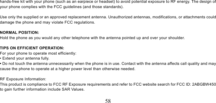   58 hands-free kit with your phone (such as an earpiece or headset) to avoid potential exposure to RF energy. The design of your phone complies with the FCC guidelines (and those standards).  Use only the supplied or an approved replacement antenna. Unauthorized antennas, modifications, or attachments could damage the phone and may violate FCC regulations.    NORMAL POSITION:   Hold the phone as you would any other telephone with the antenna pointed up and over your shoulder.  TIPS ON EFFICIENT OPERATION:  For your phone to operate most efficiently: • Extend your antenna fully. • Do not touch the antenna unnecessarily when the phone is in use. Contact with the antenna affects call quality and may cause the phone to operate at a higher power level than otherwise needed.  RF Exposure Information: This product is compliance to FCC RF Exposure requirements and refer to FCC website search for FCC ID: 2ABGBW450 to gain further information include SAR Values.    