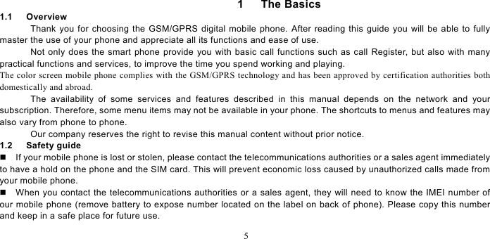   5  1   The Basics 1.1   Overview Thank you for choosing the GSM/GPRS digital mobile phone. After reading this guide you will be able to fully master the use of your phone and appreciate all its functions and ease of use.   Not only does the smart phone provide you with basic call functions such as call Register, but also with many practical functions and services, to improve the time you spend working and playing.   The color screen mobile phone complies with the GSM/GPRS technology and has been approved by certification authorities both domestically and abroad.   The availability of some services and features described in this manual depends on the network and your subscription. Therefore, some menu items may not be available in your phone. The shortcuts to menus and features may also vary from phone to phone.   Our company reserves the right to revise this manual content without prior notice.   1.2   Safety guide   If your mobile phone is lost or stolen, please contact the telecommunications authorities or a sales agent immediately to have a hold on the phone and the SIM card. This will prevent economic loss caused by unauthorized calls made from your mobile phone.     When you contact the telecommunications authorities or a sales agent, they will need to know the IMEI number of our mobile phone (remove battery to expose number located on the label on back of phone). Please copy this number and keep in a safe place for future use.   