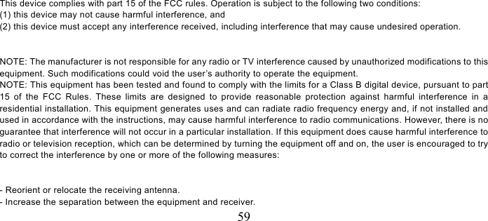   59  This device complies with part 15 of the FCC rules. Operation is subject to the following two conditions: (1) this device may not cause harmful interference, and (2) this device must accept any interference received, including interference that may cause undesired operation.   NOTE: The manufacturer is not responsible for any radio or TV interference caused by unauthorized modifications to this equipment. Such modifications could void the user’s authority to operate the equipment. NOTE: This equipment has been tested and found to comply with the limits for a Class B digital device, pursuant to part 15 of the FCC Rules. These limits are designed to provide reasonable protection against harmful interference in a residential installation. This equipment generates uses and can radiate radio frequency energy and, if not installed and used in accordance with the instructions, may cause harmful interference to radio communications. However, there is no guarantee that interference will not occur in a particular installation. If this equipment does cause harmful interference to radio or television reception, which can be determined by turning the equipment off and on, the user is encouraged to try to correct the interference by one or more of the following measures:   - Reorient or relocate the receiving antenna. - Increase the separation between the equipment and receiver. 