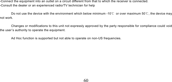   60 -Connect the equipment into an outlet on a circuit different from that to which the receiver is connected. -Consult the dealer or an experienced radio/TV technician for help                Do not use the device with the environment which below minimum -10℃  or over maximum 50℃, the device may not work.                Changes or modifications to this unit not expressly approved by the party responsible for compliance could void the user’s authority to operate the equipment.  Ad Hoc function is supported but not able to operate on non-US frequencies.        