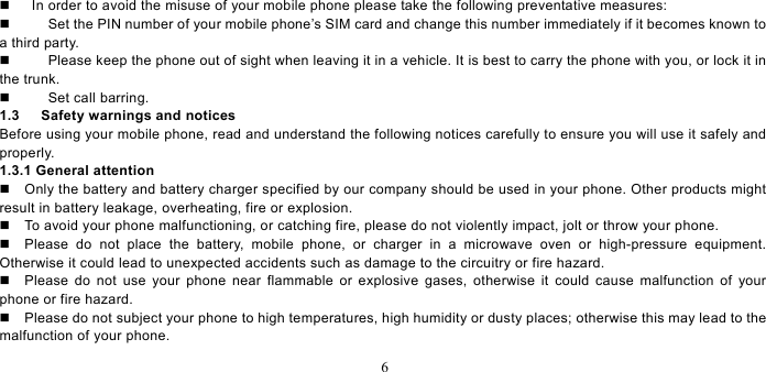   6      In order to avoid the misuse of your mobile phone please take the following preventative measures:     Set the PIN number of your mobile phone’s SIM card and change this number immediately if it becomes known to a third party.     Please keep the phone out of sight when leaving it in a vehicle. It is best to carry the phone with you, or lock it in the trunk.     Set call barring.   1.3   Safety warnings and notices Before using your mobile phone, read and understand the following notices carefully to ensure you will use it safely and properly.  1.3.1 General attention   Only the battery and battery charger specified by our company should be used in your phone. Other products might result in battery leakage, overheating, fire or explosion.     To avoid your phone malfunctioning, or catching fire, please do not violently impact, jolt or throw your phone.     Please do not place the battery, mobile phone, or charger in a microwave oven or high-pressure equipment. Otherwise it could lead to unexpected accidents such as damage to the circuitry or fire hazard.   Please do not use your phone near flammable or explosive gases, otherwise it could cause malfunction of your phone or fire hazard.     Please do not subject your phone to high temperatures, high humidity or dusty places; otherwise this may lead to the malfunction of your phone.   