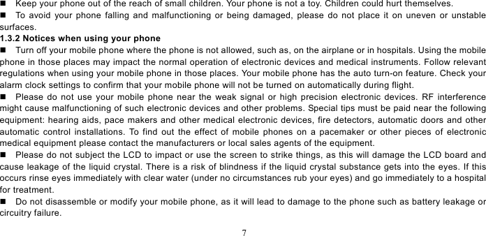   7    Keep your phone out of the reach of small children. Your phone is not a toy. Children could hurt themselves.   To avoid your phone falling and malfunctioning or being damaged, please do not place it on uneven or unstable surfaces.  1.3.2 Notices when using your phone   Turn off your mobile phone where the phone is not allowed, such as, on the airplane or in hospitals. Using the mobile phone in those places may impact the normal operation of electronic devices and medical instruments. Follow relevant regulations when using your mobile phone in those places. Your mobile phone has the auto turn-on feature. Check your alarm clock settings to confirm that your mobile phone will not be turned on automatically during flight.     Please do not use your mobile phone near the weak signal or high precision electronic devices. RF interference might cause malfunctioning of such electronic devices and other problems. Special tips must be paid near the following equipment: hearing aids, pace makers and other medical electronic devices, fire detectors, automatic doors and other automatic control installations. To find out the effect of mobile phones on a pacemaker or other pieces of electronic medical equipment please contact the manufacturers or local sales agents of the equipment.     Please do not subject the LCD to impact or use the screen to strike things, as this will damage the LCD board and cause leakage of the liquid crystal. There is a risk of blindness if the liquid crystal substance gets into the eyes. If this occurs rinse eyes immediately with clear water (under no circumstances rub your eyes) and go immediately to a hospital for treatment.     Do not disassemble or modify your mobile phone, as it will lead to damage to the phone such as battery leakage or circuitry failure.   