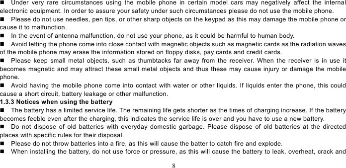   8    Under very rare circumstances using the mobile phone in certain model cars may negatively affect the internal electronic equipment. In order to assure your safety under such circumstances please do not use the mobile phone.     Please do not use needles, pen tips, or other sharp objects on the keypad as this may damage the mobile phone or cause it to malfunction.     In the event of antenna malfunction, do not use your phone, as it could be harmful to human body.     Avoid letting the phone come into close contact with magnetic objects such as magnetic cards as the radiation waves of the mobile phone may erase the information stored on floppy disks, pay cards and credit cards.     Please keep small metal objects, such as thumbtacks far away from the receiver. When the receiver is in use it becomes magnetic and may attract these small metal objects and thus these may cause injury or damage the mobile phone.   Avoid having the mobile phone come into contact with water or other liquids. If liquids enter the phone, this could cause a short circuit, battery leakage or other malfunction.   1.3.3 Notices when using the battery   The battery has a limited service life. The remaining life gets shorter as the times of charging increase. If the battery becomes feeble even after the charging, this indicates the service life is over and you have to use a new battery.     Do not dispose of old batteries with everyday domestic garbage. Please dispose of old batteries at the directed places with specific rules for their disposal.     Please do not throw batteries into a fire, as this will cause the batter to catch fire and explode.     When installing the battery, do not use force or pressure, as this will cause the battery to leak, overheat, crack and 