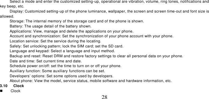   28 Select a mode and enter the customized setting-up, operational are vibration, volume, ring tones, notifications and key beep, etc.   Display: Customized setting-up of the phone luminance, wallpaper, the screen and screen time-out and font size is allowed.   Storage: The internal memory of the storage card and of the phone is shown.  Battery: The usage detail of the battery shown. Applications: View, manage and delete the applications on your phone. Account and synchronization: Set the synchronization of your phone account with your phone. Location service: Set the service during the locating. Safety: Set unlocking pattern; lock the SIM card; set the SD card. Language and keypad: Select a language and input method. Backup and reset: Reset DRM and restore factory settings to clear all personal data on your phone.   Date and time: Set current time and date. Schedule power on/off: set the time to turn on or off your phone. Auxiliary function: Some auxiliary functions can be set. Developers’ options: Set some options used by developers. About phone: View the model, service status, mobile software and hardware information, etc. 3.10    Clock    Clock 