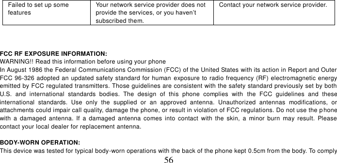   56 Failed to set up some features Your network service provider does not provide the services, or you haven’t subscribed them. Contact your network service provider.    FCC RF EXPOSURE INFORMATION: WARNING!! Read this information before using your phone In August 1986 the Federal Communications Commission (FCC) of the United States with its action in Report and Outer FCC 96-326 adopted an updated safety standard for human exposure to radio frequency (RF) electromagnetic energy emitted by FCC regulated transmitters. Those guidelines are consistent with the safety standard previously set by both U.S.  and  international  standards  bodies.  The  design  of  this  phone  complies  with  the  FCC  guidelines  and  these international  standards.  Use  only  the  supplied  or  an  approved  antenna.  Unauthorized  antennas  modifications,  or attachments could impair call quality, damage the phone, or result in violation of FCC regulations. Do not use the phone with  a  damaged  antenna.  If  a  damaged  antenna  comes  into  contact  with  the  skin,  a  minor  burn  may  result.  Please contact your local dealer for replacement antenna.  BODY-WORN OPERATION: This device was tested for typical body-worn operations with the back of the phone kept 0.5cm from the body. To comply 