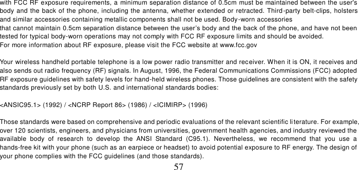   57 with FCC RF exposure requirements, a minimum separation distance of 0.5cm must be maintained between the user&apos;s body and the back of the phone, including the antenna, whether extended or retracted. Third-party belt-clips, holsters and similar accessories containing metallic components shall not be used. Body-worn accessories that cannot maintain 0.5cm separation distance between the user’s body and the back of the phone, and have not been tested for typical body-worn operations may not comply with FCC RF exposure limits and should be avoided. For more information about RF exposure, please visit the FCC website at www.fcc.gov   Your wireless handheld portable telephone is a low power radio transmitter and receiver. When it is ON, it receives and also sends out radio frequency (RF) signals. In August, 1996, the Federal Communications Commissions (FCC) adopted RF exposure guidelines with safety levels for hand-held wireless phones. Those guidelines are consistent with the safety standards previously set by both U.S. and international standards bodies:  &lt;ANSIC95.1&gt; (1992) / &lt;NCRP Report 86&gt; (1986) / &lt;ICIMIRP&gt; (1996)  Those standards were based on comprehensive and periodic evaluations of the relevant scientific li terature. For example, over 120 scientists, engineers, and physicians from universities, government health agencies, and industry reviewed the available  body  of  research  to  develop  the  ANSI  Standard  (C95.1).  Nevertheless,  we  recommend  that  you  use  a hands-free kit with your phone (such as an earpiece or headset) to avoid potential exposure to RF energy. The design of your phone complies with the FCC guidelines (and those standards). 