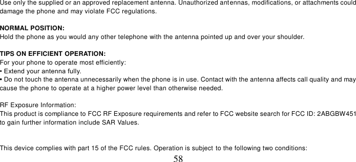   58  Use only the supplied or an approved replacement antenna. Unauthorized antennas, modifications, or attachments could damage the phone and may violate FCC regulations.    NORMAL POSITION:   Hold the phone as you would any other telephone with the antenna pointed up and over your shoulder.  TIPS ON EFFICIENT OPERATION:   For your phone to operate most efficiently: • Extend your antenna fully. • Do not touch the antenna unnecessarily when the phone is in use. Contact with the antenna affects call quality and may cause the phone to operate at a higher power level than otherwise needed.  RF Exposure Information: This product is compliance to FCC RF Exposure requirements and refer to FCC website search for FCC ID: 2ABGBW451 to gain further information include SAR Values.     This device complies with part 15 of the FCC rules. Operation is subject to the following two conditions: 