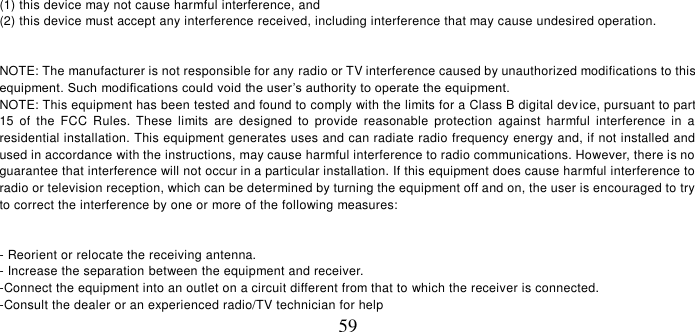   59 (1) this device may not cause harmful interference, and (2) this device must accept any interference received, including interference that may cause undesired operation.    NOTE: The manufacturer is not responsible for any radio or TV interference caused by unauthorized modifications to this equipment. Such modifications could void the user’s authority to operate the equipment.  NOTE: This equipment has been tested and found to comply with the limits for a Class B digital device, pursuant to part 15  of  the  FCC  Rules.  These  limits  are  designed  to  provide  reasonable  protection  against  harmful  interference  in  a residential installation. This equipment generates uses and can radiate radio frequency energy and, if not installed and  used in accordance with the instructions, may cause harmful interference to radio communications. However, there is no guarantee that interference will not occur in a particular installation. If this equipment does cause harmful interference to  radio or television reception, which can be determined by turning the equipment off and on, the user is encouraged to try to correct the interference by one or more of the following measures:   - Reorient or relocate the receiving antenna. - Increase the separation between the equipment and receiver. -Connect the equipment into an outlet on a circuit different from that to which the receiver is connected. -Consult the dealer or an experienced radio/TV technician for help 