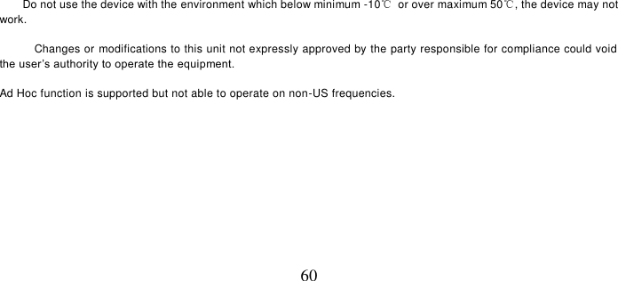   60       Do not use the device with the environment which below minimum -10℃  or over maximum 50℃, the device may not work.        Changes or modifications to this unit not expressly approved by the party responsible for compliance could void the user’s authority to operate the equipment.  Ad Hoc function is supported but not able to operate on non-US frequencies.        