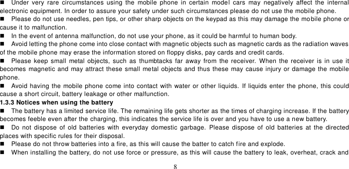   8    Under  very  rare  circumstances  using  the  mobile  phone  in  certain  model  cars  may  negatively  affect  the  internal electronic equipment. In order to assure your safety under such circumstances please do not use the mobile phone.     Please do not use needles, pen tips, or other sharp objects on the keypad as this may damage the mobile phone or cause it to malfunction.     In the event of antenna malfunction, do not use your phone, as it could be harmful to human body.     Avoid letting the phone come into close contact with magnetic objects such as magnetic cards as the radiation waves of the mobile phone may erase the information stored on floppy disks, pay cards and credit cards.     Please keep small  metal  objects,  such  as  thumbtacks far away from  the receiver.  When  the  receiver  is in use  it becomes magnetic and  may attract these small metal objects and thus these  may cause injury or damage the mobile phone.   Avoid having the mobile phone come into contact with water or other liquids.  If liquids enter the phone, this could cause a short circuit, battery leakage or other malfunction.   1.3.3 Notices when using the battery   The battery has a limited service life. The remaining life gets shorter as the times of charging increase. If the battery becomes feeble even after the charging, this indicates the service life is over and you have to use a new battery.     Do  not  dispose  of  old  batteries  with  everyday  domestic  garbage.  Please  dispose  of  old  batteries  at  the  directed places with specific rules for their disposal.     Please do not throw batteries into a fire, as this will cause the batter to catch fire and explode.     When installing the battery, do not use force or pressure, as this will cause the battery to leak, overheat, crack and 