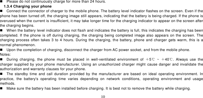   10    Please do not continuously charge for more than 24 hours.   1.3.4 Charging your phone   Connect the connector of charger to the mobile phone. The battery level indicator flashes on the screen. Even if the phone has been turned off, the charging image still appears, indicating that the battery is being charged. If the phone is overused when the current is insufficient, it may take longer time for the charging indicator to appear on the screen after the charging begins.   When the battery level indicator does not flash and indicates the battery is full, this indicates the charging has been completed. If the phone  is off during charging, the charging being completed image also appears  on the screen. The charging  process often takes  3  to 4 hours.  During the  charging, the battery, phone and  charger  gets  warm, this  is  a normal phenomenon.     Upon the completion of charging, disconnect the charger from AC power socket, and from the mobile phone.     Notes:   During  charging,  the  phone  must  be  placed  in  well-ventilated  environment  of  ＋5℃  ~  ＋40℃.  Always  use  the charger supplied by your phone manufacturer. Using an unauthorized charger might  cause danger and invalidate the authorization and warranty clauses for your phone.     The  standby  time  and  call  duration  provided  by  the  manufacturer  are  based  on  ideal  operating  environment.  In practice,  the  battery&apos;s  operating  time  varies  depending  on  network  conditions,  operating  environment  and  usage methods.       Make sure the battery has been installed before charging. It is best not to remove the battery while charging.   