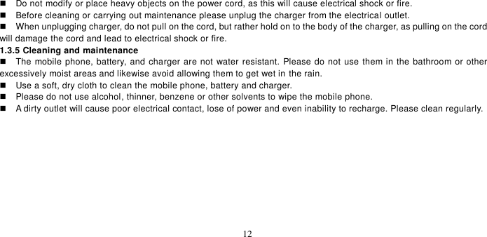   12    Do not modify or place heavy objects on the power cord, as this will cause electrical shock or fire.     Before cleaning or carrying out maintenance please unplug the charger from the electrical outlet.     When unplugging charger, do not pull on the cord, but rather hold on to the body of the charger, as pulling on the cord will damage the cord and lead to electrical shock or fire.   1.3.5 Cleaning and maintenance   The mobile phone, battery, and charger are not water resistant. Please do not use them in the bathroom or other excessively moist areas and likewise avoid allowing them to get wet in the rain.     Use a soft, dry cloth to clean the mobile phone, battery and charger.     Please do not use alcohol, thinner, benzene or other solvents to wipe the mobile phone.     A dirty outlet will cause poor electrical contact, lose of power and even inability to recharge. Please clean regularly.  