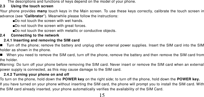   15 The descriptions and functions of keys depend on the model of your phone. 2.3    Using the touch screen Your phone provides many touch  keys  in the Main  screen.  To  use these keys correctly, calibrate the touch screen in advance (see “Calibrator”). Meanwhile please follow the instructions:   ■Do not touch the screen with wet hands.  ■Do not touch the screen with great forces.   ■Do not touch the screen with metallic or conductive objects.   2.4    Connecting to the network 2.4.1 Inserting and removing the SIM card   Turn off the phone; remove the battery and unplug other external power supplies. Insert the SIM card into the SIM holder as shown in the phone.     When you need to remove the SIM card, turn off the phone, remove the battery and then remove the SIM card from the holder.   Warning: Do turn off your phone before removing the SIM card. Never insert or remove the SIM card when an external power supply is connected, as this may cause damage to the SIM card. 2.4.2 Turning your phone on and off To turn on the phone, hold down the POWER key on the right side; to turn off the phone, hold down the POWER key.   If you have turned on your phone without inserting the SIM card, the phone will prompt you to install the SIM card. With the SIM card already inserted, your phone automatically verifies the availability of the SIM Card.   