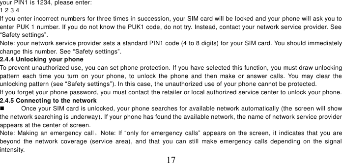   17 your PIN1 is 1234, please enter:   1 2 3 4   If you enter incorrect numbers for three times in succession, your SIM card will be locked and your phone will ask you to enter PUK 1 number. If you do not know the PUK1 code, do not try. Instead, contact your network service provider. See “Safety settings”. Note: your network service provider sets a standard PIN1 code (4 to 8 digits) for your SIM card. You should immediately change this number. See “Safety settings”.   2.4.4 Unlocking your phone To prevent unauthorized use, you can set phone protection. If you have selected this function, you must draw unlocking pattern  each  time  you  turn  on your  phone,  to  unlock  the  phone  and  then  make  or  answer  calls.  You  may  clear  the unlocking pattern (see “Safety settings”). In this case, the unauthorized use of your phone cannot be protected.   If you forget your phone password, you must contact the retailer or local authorized service center to unlock your phone.   2.4.5 Connecting to the network   Once your SIM card is unlocked, your phone searches for available network automatically (the  screen will show the network searching is underway). If your phone has found the available network, the name of network service provider appears at the center of screen.   Note: Making an emergency call。Note:  If  “only for emergency calls” appears on the screen, it indicates that you are beyond  the  network  coverage  (service  area),  and  that  you  can  still  make  emergency  calls  depending  on  the  signal intensity.   