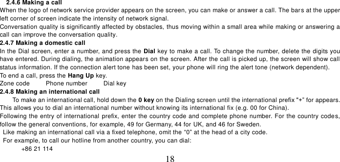   18 2.4.6 Making a call When the logo of network service provider appears on the screen, you can make or answer a call. The bar s at the upper left corner of screen indicate the intensity of network signal.   Conversation quality is significantly affected by obstacles, thus moving within a small area while making or answering a call can improve the conversation quality.   2.4.7 Making a domestic call In the Dial screen, enter a number, and press the Dial key to make a call. To change the number, delete the digits you have entered. During dialing, the animation appears on the screen. After the call is picked up, the screen will show call status information. If the connection alert tone has been set, your phone will ring the alert tone (network dependent).   To end a call, press the Hang Up key.   Zone code          Phone number          Dial key 2.4.8 Making an international call                     To make an international call, hold down the 0 key on the Dialing screen until the international prefix &quot;+” for appears. This allows you to dial an international number without knowing its international fix (e.g. 00 for China).     Following the entry of international prefix, enter the country code and complete phone number. For the country codes, follow the general conventions, for example, 49 for Germany, 44 for UK, and 46 for Sweden.     Like making an international call via a fixed telephone, omit the “0” at the head of a city code.     For example, to call our hotline from another country, you can dial: +86 21 114 