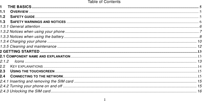   1  Table of Contents 1      THE BASICS ............................................................................................................................................................... 5 1.1   OVERVIEW .................................................................................................................................................................. 5 1.2   SAFETY GUIDE ............................................................................................................................................................ 5 1.3   SAFETY WARNINGS AND NOTICES .............................................................................................................................. 6 1.3.1 General attention ............................................................................................................................................. 6 1.3.2 Notices when using your phone ....................................................................................................................... 7 1.3.3 Notices when using the battery ........................................................................................................................ 8 1.3.4 Charging your phone ..................................................................................................................................... 10 1.3.5 Cleaning and maintenance ............................................................................................................................ 12 2 GETTING STARTED ......................................................................................................................................................13 2.1 COMPONENT NAME AND EXPLANATION .........................................................................................................................13 2.1.2      Icons ......................................................................................................................................................... 13 2.2   KEY EXPLANATIONS ...................................................................................................................................................14 2.3   USING THE TOUCHSCREEN ........................................................................................................................................15 2.4   CONNECTING TO THE NETWORK ................................................................................................................................15 2.4.1 Inserting and removing the SIM card ............................................................................................................. 15 2.4.2 Turning your phone on and off ....................................................................................................................... 15 2.4.3 Unlocking the SIM card .................................................................................................................................. 16 