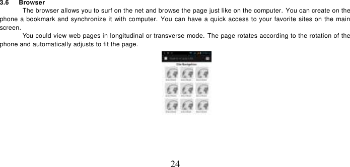   24 3.6      Browser   The browser allows you to surf on the net and browse the page just like on the computer. You can create on the phone a bookmark and synchronize it with computer.  You can have a quick access to your favorite sites on the main screen. You could view web pages in longitudinal or transverse mode. The page rotates according to the rotation of the phone and automatically adjusts to fit the page.  