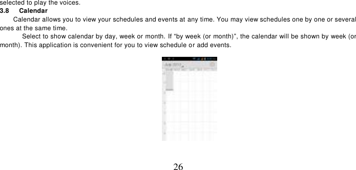   26 selected to play the voices.   3.8    Calendar Calendar allows you to view your schedules and events at any time. You may view schedules one by one or several ones at the same time.   Select to show calendar by day, week or month. If “by week (or month)”, the calendar will be shown by week (or month). This application is convenient for you to view schedule or add events.  