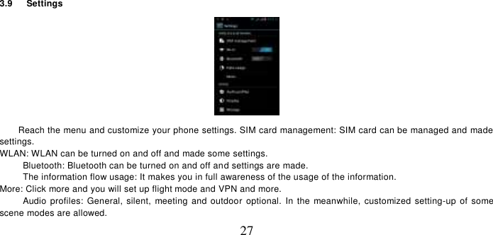   27 3.9    Settings    Reach the menu and customize your phone settings. SIM card management: SIM card can be managed and made settings. WLAN: WLAN can be turned on and off and made some settings. Bluetooth: Bluetooth can be turned on and off and settings are made. The information flow usage: It makes you in full awareness of the usage of the information.   More: Click more and you will set up flight mode and VPN and more. Audio profiles:  General, silent,  meeting  and  outdoor optional.  In the meanwhile,  customized setting-up  of some scene modes are allowed. 