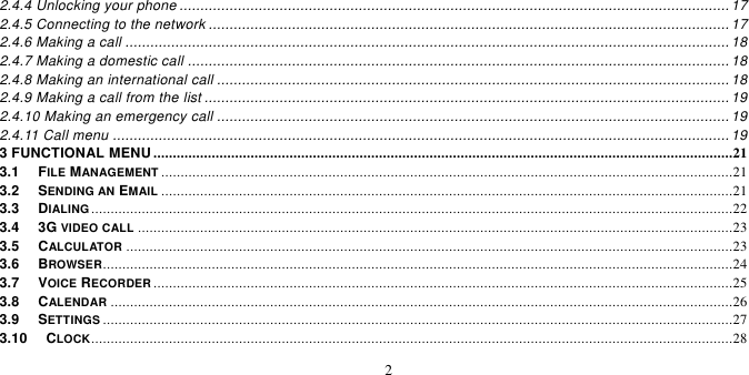   2  2.4.4 Unlocking your phone .................................................................................................................................... 17 2.4.5 Connecting to the network ............................................................................................................................. 17 2.4.6 Making a call ................................................................................................................................................. 18 2.4.7 Making a domestic call .................................................................................................................................. 18 2.4.8 Making an international call ........................................................................................................................... 18 2.4.9 Making a call from the list .............................................................................................................................. 19 2.4.10 Making an emergency call ........................................................................................................................... 19 2.4.11 Call menu .................................................................................................................................................... 19 3 FUNCTIONAL MENU .....................................................................................................................................................21 3.1   FILE MANAGEMENT ...................................................................................................................................................21 3.2   SENDING AN EMAIL ...................................................................................................................................................21 3.3   DIALING .....................................................................................................................................................................22 3.4   3G VIDEO CALL .........................................................................................................................................................23 3.5   CALCULATOR ............................................................................................................................................................23 3.6   BROWSER..................................................................................................................................................................24 3.7   VOICE RECORDER .....................................................................................................................................................25 3.8   CALENDAR ................................................................................................................................................................26 3.9   SETTINGS ..................................................................................................................................................................27 3.10   CLOCK .....................................................................................................................................................................28 