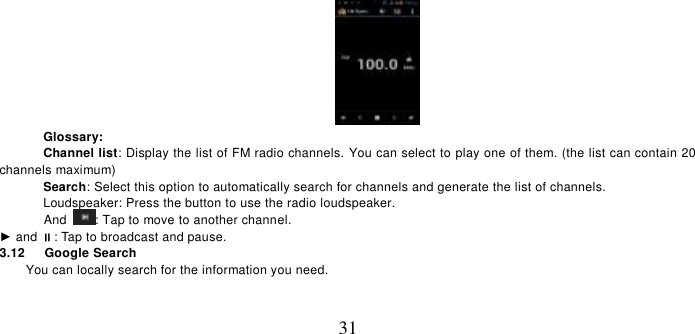   31  Glossary: Channel list: Display the list of FM radio channels. You can select to play one of them. (the list can contain 20 channels maximum) Search: Select this option to automatically search for channels and generate the list of channels. Loudspeaker: Press the button to use the radio loudspeaker.   And  : Tap to move to another channel. ► and : Tap to broadcast and pause. 3.12    Google Search You can locally search for the information you need. 