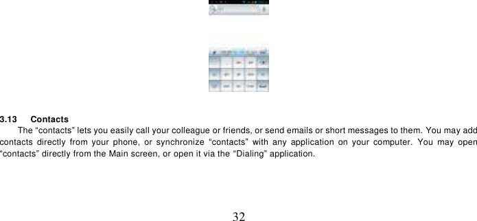   32   3.13    Contacts The “contacts” lets you easily call your colleague or friends, or send emails or short messages to them. You may add contacts  directly  from  your  phone,  or  synchronize  “contacts”  with  any  application  on  your  computer.  You  may  open “contacts” directly from the Main screen, or open it via the “Dialing” application. 