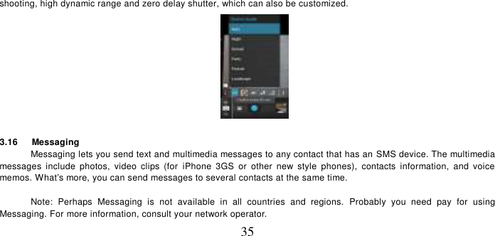   35 shooting, high dynamic range and zero delay shutter, which can also be customized.     3.16    Messaging Messaging lets you send text and multimedia messages to any contact that has an SMS device. The multimedia messages  include  photos,  video  clips  (for  iPhone  3GS  or  other  new  style  phones),  contacts  information,  and  voice memos. What’s more, you can send messages to several contacts at the same time.    Note:  Perhaps  Messaging  is  not  available  in  all  countries  and  regions.  Probably  you  need  pay  for  using Messaging. For more information, consult your network operator.   