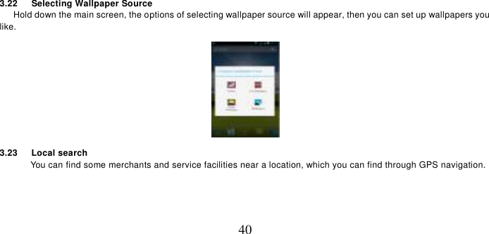   40 3.22    Selecting Wallpaper Source    Hold down the main screen, the options of selecting wallpaper source will appear, then you can set up wallpapers you like.  3.23      Local search You can find some merchants and service facilities near a location, which you can find through GPS navigation.  