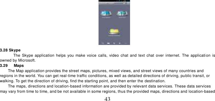   43  3.28 Skype   The  Skype  application  helps  you  make  voice calls,  video chat  and  text chat  over  internet.  The  applicati on  is owned by Microsoft.   3.29    Maps The Map application provides the street maps, pictures, mixed views, and street views of many countries and regions in the world. You can get real-time traffic conditions, as well as detailed directions of driving, public transit, or walking. To get the direction of driving, find the starting point, and then enter the  destination.     The maps, directions and location-based information are provided by relevant data services. These data services may vary from time to time, and be not available in some regions, thus the provided maps, directions and location-based 