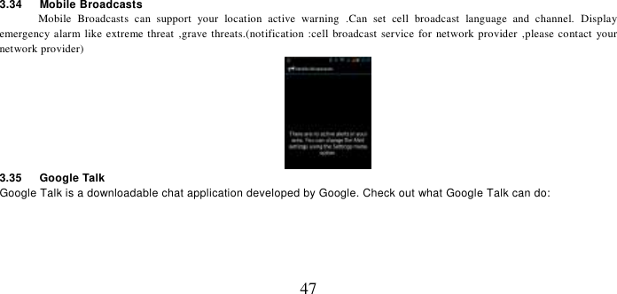   47 3.34    Mobile Broadcasts Mobile  Broadcasts  can  support  your  location  active  warning  .Can  set  cell  broadcast  language  and  channel.  Display emergency alarm like extreme threat ,grave threats.(notification :cell  broadcast service for network provider ,please contact your network provider)  3.35    Google Talk Google Talk is a downloadable chat application developed by Google. Check out what Google Talk can do:  