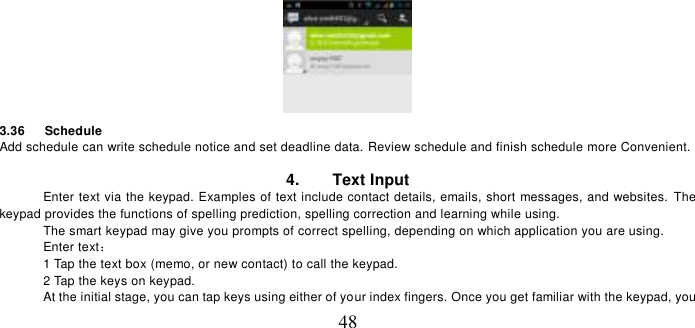   48  3.36      Schedule Add schedule can write schedule notice and set deadline data. Review schedule and finish schedule more Convenient.  4.        Text Input Enter text via the keypad. Examples of text include contact details, emails, short messages, and websites.  The keypad provides the functions of spelling prediction, spelling correction and learning while using.   The smart keypad may give you prompts of correct spelling, depending on which application you are using.     Enter text：   1 Tap the text box (memo, or new contact) to call the keypad. 2 Tap the keys on keypad.   At the initial stage, you can tap keys using either of your index fingers. Once you get familiar with the keypad, you 