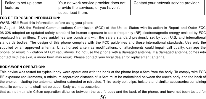   56 Failed to set up some features Your network service provider does not provide the services, or you haven’t subscribed them. Contact your network service provider. FCC RF EXPOSURE INFORMATION: WARNING!! Read this information before using your phone In  August 1986  the  Federal  Communications Commission  (FCC)  of  the  United  States with its  action  in Report and  Outer  FCC 96-326 adopted an updated safety standard for human exposure to radio frequency (RF) electromagnetic energy emitted by FCC regulated  transmitters.  Those  guidelines  are  consistent  with  the  safety  standard  previously  set  by  both  U.S.  and  internationa l standards  bodies.  The  design  of this  phone  complies  with  the FCC  guidelines and  these  international  standards.  Use  only  the supplied  or  an  approved  antenna.  Unauthorized  antennas  modifications,  or  attachments  could  impair  call  quality,  damage  the phone, or result in violation of FCC regulations. Do not use the phone with a damaged antenna. If a damaged antenna comes into contact with the skin, a minor burn may result. Please contact your local dealer for replacement antenna.  BODY-WORN OPERATION: This device was tested for typical body-worn operations with the back of the phone kept 0.5cm from the body. To comply with FCC RF exposure requirements, a minimum separation distance of 0.5cm must be maintained between the user&apos;s body and the back of the phone, including the antenna, whether extended or retracted. Third-party belt-clips, holsters and similar accessories containing metallic components shall not be used. Body-worn accessories that cannot maintain 0.5cm separation distance between the user’s body and the back of the phone, and have not been tested for 