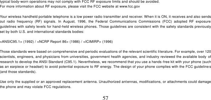   57 typical body-worn operations may not comply with FCC RF exposure limits and should be avoided. For more information about RF exposure, please visit the FCC website at www.fcc.gov  Your wireless handheld portable telephone is a low power radio transmitter and receiver. When it is ON, it receives and also sends out  radio  frequency  (RF)  signals.  In  August,  1996,  the  Federal  Communications  Commissions  (FCC)  adopted  RF  exposure guidelines with safety levels for hand-held wireless phones. Those guidelines are consistent with the safety standards previously set by both U.S. and international standards bodies:  &lt;ANSIC95.1&gt; (1992) / &lt;NCRP Report 86&gt; (1986) / &lt;ICIMIRP&gt; (1996)  Those standards were based on comprehensive and periodic evaluations of the relevant scientific literature. For example, over 120 scientists, engineers, and physicians from universities, government health agencies, and industry reviewed the available body  of research to develop the ANSI Standard (C95.1). Nevertheless, we recommend that you use a hands -free kit with your phone (such as an earpiece or headset) to avoid potential exposure to RF energy. The design of your phone complies with the FCC guideline s (and those standards).  Use only the supplied or an approved replacement antenna. Unauthorized antennas, modifications, or attachments could damage the phone and may violate FCC regulations.    