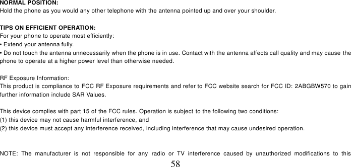   58 NORMAL POSITION:   Hold the phone as you would any other telephone with the antenna pointed up and over your shoulder.  TIPS ON EFFICIENT OPERATION:   For your phone to operate most efficiently: • Extend your antenna fully. • Do not touch the antenna unnecessarily when the phone is in use. Contact with the antenna affects call quality and may cause  the phone to operate at a higher power level than otherwise needed.  RF Exposure Information: This product is compliance to FCC RF Exposure requirements and refer to FCC website search for FCC ID: 2ABGBW570 to gain further information include SAR Values.    This device complies with part 15 of the FCC rules. Operation is subject to the following two conditions: (1) this device may not cause harmful interference, and (2) this device must accept any interference received, including interference that may cause undesired operation.    NOTE:  The  manufacturer  is  not  responsible  for  any  radio  or  TV  interference  caused  by  unauthorized  modifications  to  this 