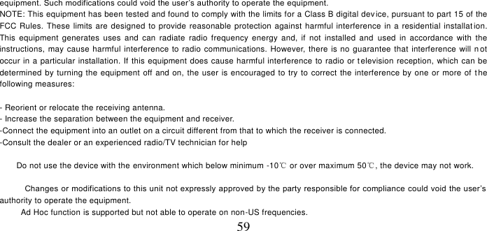   59 equipment. Such modifications could void the user’s authority to operate the equipment.  NOTE: This equipment has been tested and found to comply with the limits for a Class B digital device, pursuant to part 15 of the FCC Rules. These limits are designed to provide reasonable protection against harmful interference in a residential installat ion. This  equipment  generates  uses  and  can  radiate  radio  frequency  energy  and,  if  not  installed  and  used  in accordance  with  the instructions, may cause  harmful interference to radio communications. However, there  is no guarantee that interference will n ot occur in a particular installation. If this equipment does cause harmful interference to radio or t elevision reception, which can be determined by turning the equipment off and on, the user is encouraged to try to correct the interference by  one or more of the following measures:  - Reorient or relocate the receiving antenna. - Increase the separation between the equipment and receiver. -Connect the equipment into an outlet on a circuit different from that to which the receiver is connected. -Consult the dealer or an experienced radio/TV technician for help       Do not use the device with the environment which below minimum -10℃ or over maximum 50℃, the device may not work.        Changes or modifications to this unit not expressly approved by the party responsible for compliance could void the user’s authority to operate the equipment. Ad Hoc function is supported but not able to operate on non-US frequencies. 