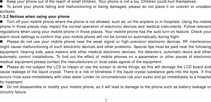   7    Keep your phone out of the reach of small children. Your phone is not a toy. Children could hurt themselves.   To  avoid  your  phone  falling  and  malfunctioning or being  damaged, please  do not  place it  on uneven or unstable surfaces.   1.3.2 Notices when using your phone   Turn off your mobile phone where the phone is not allowed, such as, on the airplane or in hospitals. Using the mobile phone in those places may impact the normal operation of electronic devices and medical instruments. Follow relevant regulations when using your mobile phone in those places. Your mobile phone has the auto turn-on feature. Check your alarm clock settings to confirm that your mobile phone will not be turned on automatically during flight.     Please  do not  use  your mobile  phone near the weak signal  or high  precision electronic devices. RF interference  might cause malfunctioning of such electronic devices and other problems.  Special tips must be paid near the following equipment: hearing aids, pace makers and other medical electronic devices, fire detectors, automatic doors and other automatic  control installations.  To  find  out  the  effect  of  mobile phones  on a  pacemaker  or  other  pieces of  electronic medical equipment please contact the manufacturers or local sales agents of the equipment.     Please do not subject the LCD to impact or use the screen to strike things, as this will damage the LCD board and cause leakage of the liquid crystal. There is a risk of blindness if the liquid crystal substance gets into the eyes.  If this occurs rinse eyes immediately with clear water (under no circumstances rub your eyes) and go immediately to a hospital for treatment.     Do not disassemble or modify your mobile phone, as it will lead to damage to the phone such as battery leakage or circuitry failure.   