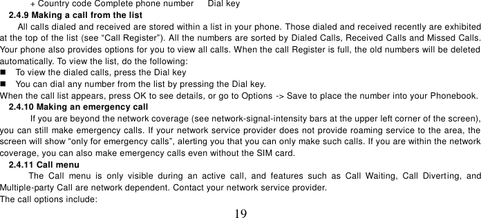   19  + Country code Complete phone number      Dial key 2.4.9 Making a call from the list         All calls dialed and received are stored within a list in your phone. Those dialed and received recently are exhibited at the top of the list (see “Call Register”). All the numbers are sorted by Dialed Calls, Received Calls and Missed Calls. Your phone also provides options for you to view all calls. When the call Register is full, the old numbers will be deleted automatically. To view the list, do the following:       To view the dialed calls, press the Dial key   You can dial any number from the list by pressing the Dial key. When the call list appears, press OK to see details, or go to Options -&gt; Save to place the number into your Phonebook.     2.4.10 Making an emergency call If you are beyond the network coverage (see network-signal-intensity bars at the upper left corner of the screen), you can still make emergency calls. If your network service provider does not provide roaming service to the area, the screen will show “only for emergency calls”, alerting you that you can only make such calls. If you are within the network coverage, you can also make emergency calls even without the SIM card. 2.4.11 Call menu The  Call  menu  is  only  visible  during  an  active  call,  and  features  such  as  Call  Waiting,  Call  Diverting,  and Multiple-party Call are network dependent. Contact your network service provider.   The call options include:   