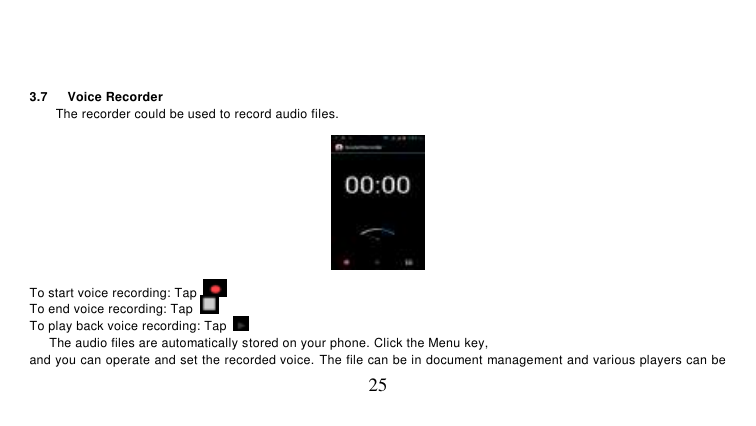   25   3.7    Voice Recorder The recorder could be used to record audio files.  To start voice recording: Tap   To end voice recording: Tap   To play back voice recording: Tap     The audio files are automatically stored on your phone. Click the Menu key, and you can operate and set the recorded voice. The file can be in document management and various players can be 