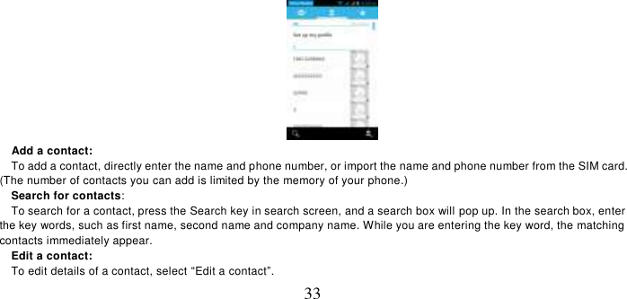   33    Add a contact:   To add a contact, directly enter the name and phone number, or import the name and phone number from the SIM card. (The number of contacts you can add is limited by the memory of your phone.)   Search for contacts:   To search for a contact, press the Search key in search screen, and a search box will pop up. In the search box, enter the key words, such as first name, second name and company name. While you are entering the key word, the matching contacts immediately appear.   Edit a contact:   To edit details of a contact, select “Edit a contact”. 