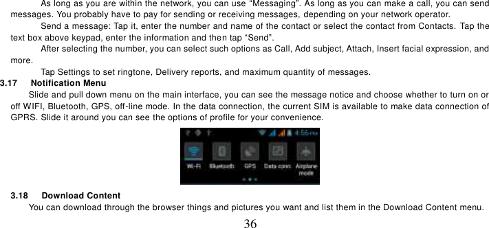   36 As long as you are within the network, you can use “Messaging”. As long as you can make a call, you can send messages. You probably have to pay for sending or receiving messages, depending on your network operator.   Send a message: Tap it, enter the number and name of the contact or select the contact from Contacts.  Tap the text box above keypad, enter the information and then tap “Send”.   After selecting the number, you can select such options as Call, Add subject, Attach, Insert facial expression, and more.   Tap Settings to set ringtone, Delivery reports, and maximum quantity of messages.   3.17   Notification Menu Slide and pull down menu on the main interface, you can see the message notice and choose whether to turn on or off WIFI, Bluetooth, GPS, off-line mode. In the data connection, the current SIM is available to make data connection of GPRS. Slide it around you can see the options of profile for your convenience.  3.18   Download Content You can download through the browser things and pictures you want and list them in the Download Content menu.     