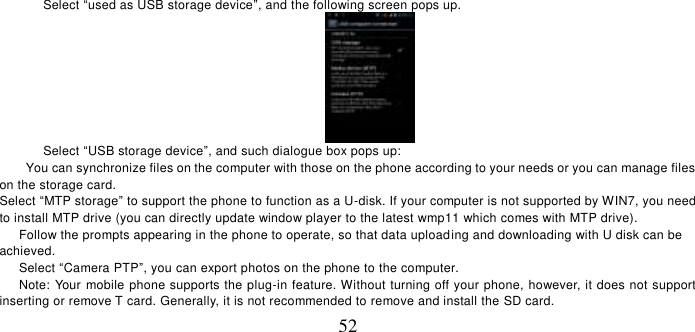   52 Select “used as USB storage device”, and the following screen pops up.  Select “USB storage device”, and such dialogue box pops up: You can synchronize files on the computer with those on the phone according to your needs or you can manage files on the storage card. Select “MTP storage” to support the phone to function as a U-disk. If your computer is not supported by WIN7, you need to install MTP drive (you can directly update window player to the latest wmp11 which comes with MTP drive).    Follow the prompts appearing in the phone to operate, so that data uploading and downloading with U disk can be achieved.    Select “Camera PTP”, you can export photos on the phone to the computer.    Note: Your mobile phone supports the plug-in feature. Without turning off your phone, however, it does not support inserting or remove T card. Generally, it is not recommended to remove and install the SD card.   