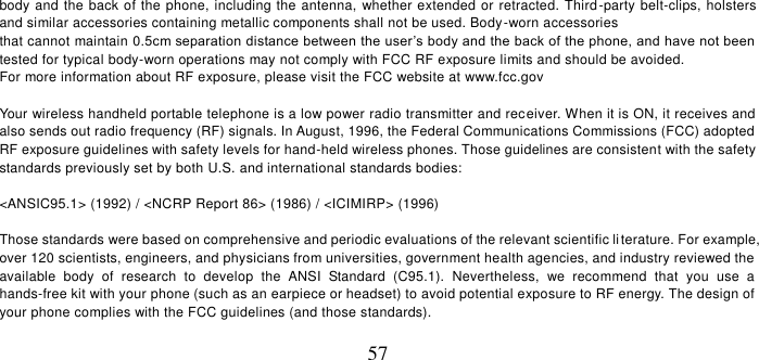   57 body and the back of the phone, including the antenna, whether extended or retracted. Third-party belt-clips, holsters and similar accessories containing metallic components shall not be used. Body-worn accessories that cannot maintain 0.5cm separation distance between the user’s body and the back of the phone, and have not been tested for typical body-worn operations may not comply with FCC RF exposure limits and should be avoided. For more information about RF exposure, please visit the FCC website at www.fcc.gov   Your wireless handheld portable telephone is a low power radio transmitter and receiver. When it is ON, it receives and also sends out radio frequency (RF) signals. In August, 1996, the Federal Communications Commissions (FCC) adopted RF exposure guidelines with safety levels for hand-held wireless phones. Those guidelines are consistent with the safety standards previously set by both U.S. and international standards bodies:  &lt;ANSIC95.1&gt; (1992) / &lt;NCRP Report 86&gt; (1986) / &lt;ICIMIRP&gt; (1996)  Those standards were based on comprehensive and periodic evaluations of the relevant scientific li terature. For example, over 120 scientists, engineers, and physicians from universities, government health agencies, and industry reviewed the available  body  of  research  to  develop  the  ANSI  Standard  (C95.1).  Nevertheless,  we  recommend  that  you  use  a hands-free kit with your phone (such as an earpiece or headset) to avoid potential exposure to RF energy. The design of your phone complies with the FCC guidelines (and those standards).  