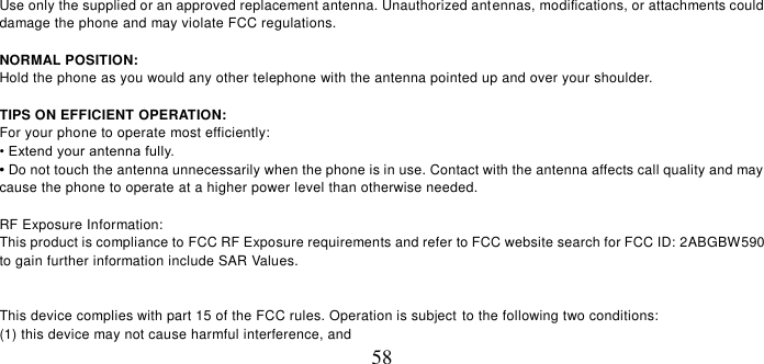   58 Use only the supplied or an approved replacement antenna. Unauthorized antennas, modifications, or attachments could damage the phone and may violate FCC regulations.    NORMAL POSITION:   Hold the phone as you would any other telephone with the antenna pointed up and over your shoulder.  TIPS ON EFFICIENT OPERATION:   For your phone to operate most efficiently: • Extend your antenna fully. • Do not touch the antenna unnecessarily when the phone is in use. Contact with the antenna affects call quality and may cause the phone to operate at a higher power level than otherwise needed.  RF Exposure Information: This product is compliance to FCC RF Exposure requirements and refer to FCC website search for FCC ID: 2ABGBW590 to gain further information include SAR Values.     This device complies with part 15 of the FCC rules. Operation is subject to the following two conditions: (1) this device may not cause harmful interference, and 