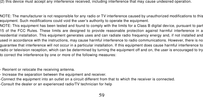   59 (2) this device must accept any interference received, including interference that may cause undesired operation.    NOTE: The manufacturer is not responsible for any radio or TV interference caused by unauthorized modifications to this equipment. Such modifications could void the user’s authority to operate the equipment.  NOTE: This equipment has been tested and found to comply with the limits for a Class B digital device, pursuant to part 15  of  the  FCC  Rules.  These  limits  are  designed  to  provide  reasonable  protection  against  harmful  interference  in  a residential installation. This equipment generates uses and can radiate radio frequency energy and, if not installed and  used in accordance with the instructions, may cause harmful interference to radio communications. However, there is no guarantee that interference will not occur in a particular installation. If this equipment does cause harmful interference to  radio or television reception, which can be determined by turning the equipment off and on, the user is encouraged to try to correct the interference by one or more of the following measures:   - Reorient or relocate the receiving antenna. - Increase the separation between the equipment and receiver. -Connect the equipment into an outlet on a circuit different from that to which the receiver is connected. -Consult the dealer or an experienced radio/TV technician for help  