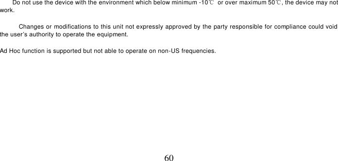   60      Do not use the device with the environment which below minimum -10℃  or over maximum 50℃, the device may not work.        Changes or modifications to this unit not expressly approved by the party responsible for compliance could void the user’s authority to operate the equipment.  Ad Hoc function is supported but not able to operate on non-US frequencies.        