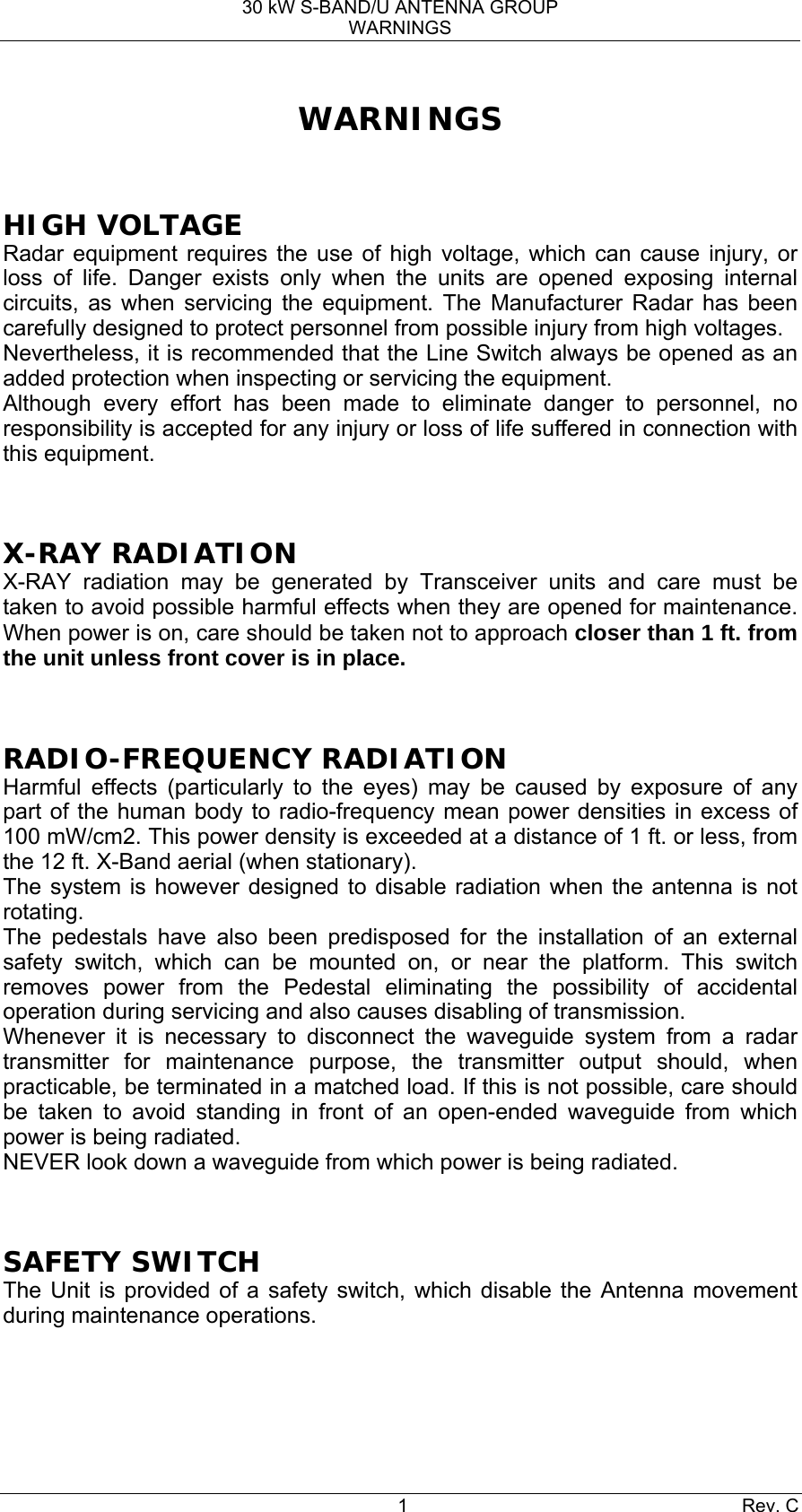 30 kW S-BAND/U ANTENNA GROUP WARNINGS 1 Rev. C WARNINGS  HIGH VOLTAGE Radar equipment requires the use of high voltage, which can cause injury, or loss of life. Danger exists only when the units are opened exposing internal circuits, as when servicing the equipment. The Manufacturer Radar has been carefully designed to protect personnel from possible injury from high voltages. Nevertheless, it is recommended that the Line Switch always be opened as an added protection when inspecting or servicing the equipment. Although every effort has been made to eliminate danger to personnel, no responsibility is accepted for any injury or loss of life suffered in connection with this equipment.  X-RAY RADIATION X-RAY radiation may be generated by Transceiver units and care must be taken to avoid possible harmful effects when they are opened for maintenance. When power is on, care should be taken not to approach closer than 1 ft. from the unit unless front cover is in place.  RADIO-FREQUENCY RADIATION Harmful effects (particularly to the eyes) may be caused by exposure of any part of the human body to radio-frequency mean power densities in excess of 100 mW/cm2. This power density is exceeded at a distance of 1 ft. or less, from the 12 ft. X-Band aerial (when stationary). The system is however designed to disable radiation when the antenna is not rotating. The pedestals have also been predisposed for the installation of an external safety switch, which can be mounted on, or near the platform. This switch removes power from the Pedestal eliminating the possibility of accidental operation during servicing and also causes disabling of transmission. Whenever it is necessary to disconnect the waveguide system from a radar transmitter for maintenance purpose, the transmitter output should, when practicable, be terminated in a matched load. If this is not possible, care should be taken to avoid standing in front of an open-ended waveguide from which power is being radiated. NEVER look down a waveguide from which power is being radiated.  SAFETY SWITCH The Unit is provided of a safety switch, which disable the Antenna movement during maintenance operations.   
