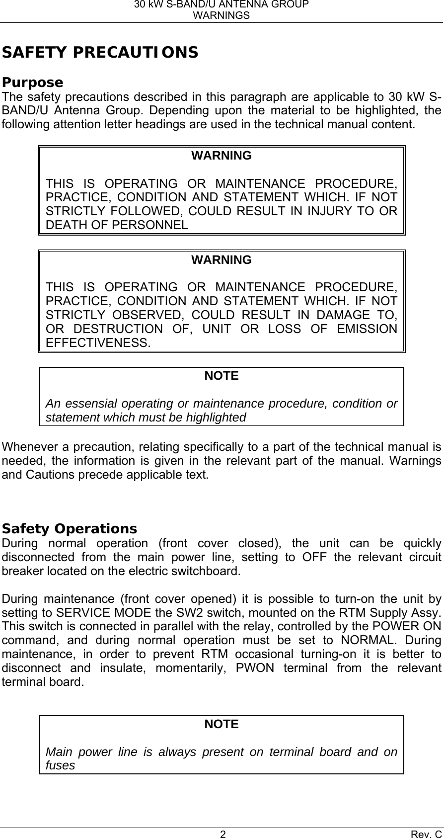 30 kW S-BAND/U ANTENNA GROUP WARNINGS 2 Rev. C SAFETY PRECAUTIONS Purpose The safety precautions described in this paragraph are applicable to 30 kW S-BAND/U Antenna Group. Depending upon the material to be highlighted, the following attention letter headings are used in the technical manual content.  WARNING  THIS IS OPERATING OR MAINTENANCE PROCEDURE, PRACTICE, CONDITION AND STATEMENT WHICH. IF NOT STRICTLY FOLLOWED, COULD RESULT IN INJURY TO OR DEATH OF PERSONNEL  WARNING  THIS IS OPERATING OR MAINTENANCE PROCEDURE, PRACTICE, CONDITION AND STATEMENT WHICH. IF NOT STRICTLY OBSERVED, COULD RESULT IN DAMAGE TO, OR DESTRUCTION OF, UNIT OR LOSS OF EMISSION EFFECTIVENESS.  NOTE  An essensial operating or maintenance procedure, condition or statement which must be highlighted  Whenever a precaution, relating specifically to a part of the technical manual is needed, the information is given in the relevant part of the manual. Warnings and Cautions precede applicable text.  Safety Operations During normal operation (front cover closed), the unit can be quickly disconnected from the main power line, setting to OFF the relevant circuit breaker located on the electric switchboard.  During maintenance (front cover opened) it is possible to turn-on the unit by setting to SERVICE MODE the SW2 switch, mounted on the RTM Supply Assy. This switch is connected in parallel with the relay, controlled by the POWER ON command, and during normal operation must be set to NORMAL. During maintenance, in order to prevent RTM occasional turning-on it is better to disconnect and insulate, momentarily, PWON terminal from the relevant terminal board.  NOTE  Main power line is always present on terminal board and on fuses 