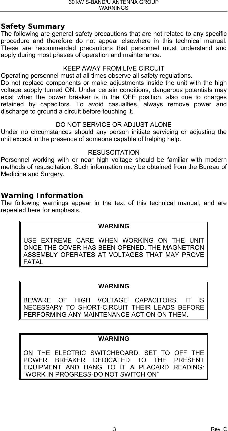 30 kW S-BAND/U ANTENNA GROUP WARNINGS 3 Rev. C Safety Summary The following are general safety precautions that are not related to any specific procedure and therefore do not appear elsewhere in this technical manual. These are recommended precautions that personnel must understand and apply during most phases of operation and maintenance. KEEP AWAY FROM LIVE CIRCUIT Operating personnel must at all times observe all safety regulations. Do not replace components or make adjustments inside the unit with the high voltage supply turned ON. Under certain conditions, dangerous potentials may exist when the power breaker is in the OFF position, also due to charges retained by capacitors. To avoid casualties, always remove power and discharge to ground a circuit before touching it. DO NOT SERVICE OR ADJUST ALONE Under no circumstances should any person initiate servicing or adjusting the unit except in the presence of someone capable of helping help. RESUSCITATION Personnel working with or near high voltage should be familiar with modern methods of resuscitation. Such information may be obtained from the Bureau of Medicine and Surgery.  Warning Information The following warnings appear in the text of this technical manual, and are repeated here for emphasis.  WARNING  USE EXTREME CARE WHEN WORKING ON THE UNIT ONCE THE COVER HAS BEEN OPENED. THE MAGNETRON ASSEMBLY OPERATES AT VOLTAGES THAT MAY PROVE FATAL  WARNING  BEWARE OF HIGH VOLTAGE CAPACITORS. IT IS NECESSARY TO SHORT-CIRCUIT THEIR LEADS BEFORE PERFORMING ANY MAINTENANCE ACTION ON THEM.  WARNING  ON THE ELECTRIC SWITCHBOARD, SET TO OFF THE POWER BREAKER DEDICATED TO THE PRESENT EQUIPMENT AND HANG TO IT A PLACARD READING: “WORK IN PROGRESS-DO NOT SWITCH ON”   