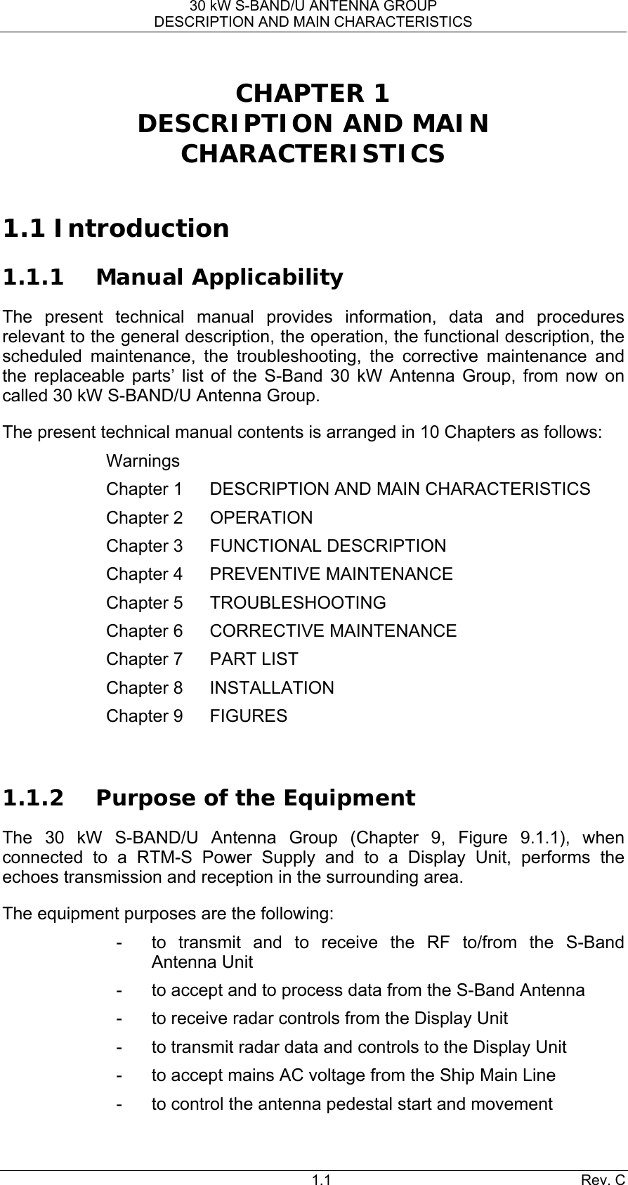 30 kW S-BAND/U ANTENNA GROUP DESCRIPTION AND MAIN CHARACTERISTICS 1.1 Rev. C CHAPTER 1 DESCRIPTION AND MAIN CHARACTERISTICS  1.1 Introduction 1.1.1 Manual Applicability The present technical manual provides information, data and procedures relevant to the general description, the operation, the functional description, the scheduled maintenance, the troubleshooting, the corrective maintenance and the replaceable parts’ list of the S-Band 30 kW Antenna Group, from now on called 30 kW S-BAND/U Antenna Group.  The present technical manual contents is arranged in 10 Chapters as follows: Warnings Chapter 1  DESCRIPTION AND MAIN CHARACTERISTICS Chapter 2  OPERATION Chapter 3  FUNCTIONAL DESCRIPTION Chapter 4  PREVENTIVE MAINTENANCE Chapter 5  TROUBLESHOOTING Chapter 6  CORRECTIVE MAINTENANCE Chapter 7  PART LIST Chapter 8  INSTALLATION Chapter 9  FIGURES  1.1.2 Purpose of the Equipment The 30 kW S-BAND/U Antenna Group (Chapter 9, Figure 9.1.1), when connected to a RTM-S Power Supply and to a Display Unit, performs the echoes transmission and reception in the surrounding area. The equipment purposes are the following: -  to transmit and to receive the RF to/from the S-Band Antenna Unit -  to accept and to process data from the S-Band Antenna -  to receive radar controls from the Display Unit -  to transmit radar data and controls to the Display Unit -  to accept mains AC voltage from the Ship Main Line -  to control the antenna pedestal start and movement 
